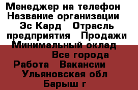 Менеджер на телефон › Название организации ­ Эс-Кард › Отрасль предприятия ­ Продажи › Минимальный оклад ­ 25 000 - Все города Работа » Вакансии   . Ульяновская обл.,Барыш г.